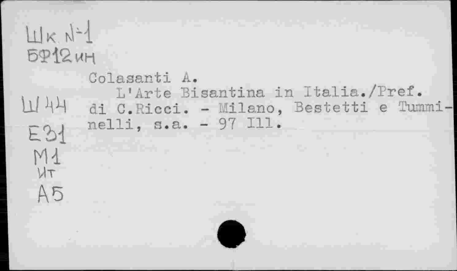 ﻿bd к кН
Colasanti А.
L’Arte Bisantina in Italia./Pref.
LU MH di C.Ricci. - Milano, Bestetti e Tunmi-£70}^ nelli, s.a. - 97 Ill.
M<L
Ut
A5